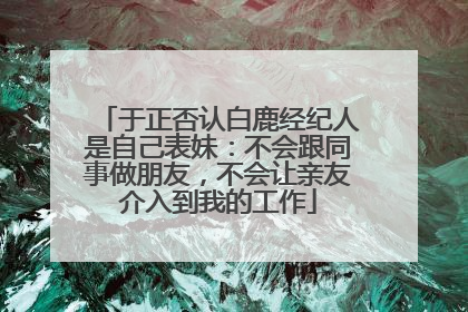 于正否认白鹿经纪人是自己表妹：不会跟同事做朋友，不会让亲友介入到我的工作