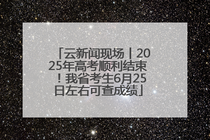 云新闻现场丨2025年高考顺利结束！我省考生6月25日左右可查成绩