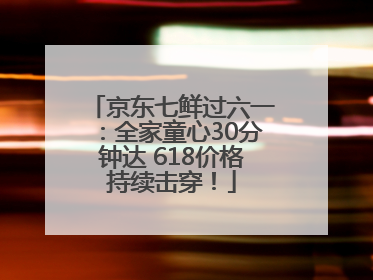 京东七鲜过六一：全家童心30分钟达 618价格持续击穿！