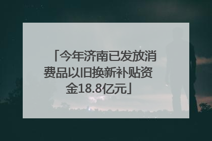 今年济南已发放消费品以旧换新补贴资金18.8亿元