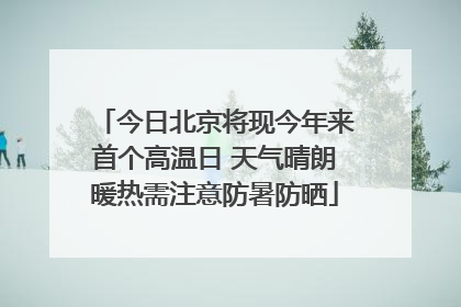 今日北京将现今年来首个高温日 天气晴朗暖热需注意防暑防晒