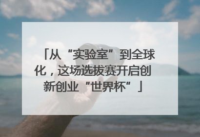 从“实验室”到全球化，这场选拔赛开启创新创业“世界杯”