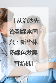 从治沙先锋到绿富同兴：新华林场绿色发展育新机