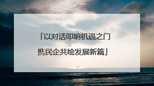 以对话叩响机遇之门 携民企共绘发展新篇