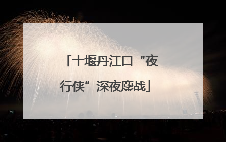 十堰丹江口“夜行侠”深夜鏖战