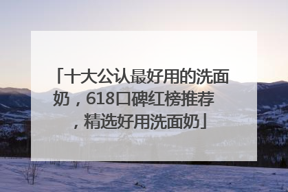 十大公认最好用的洗面奶，618口碑红榜推荐，精选好用洗面奶