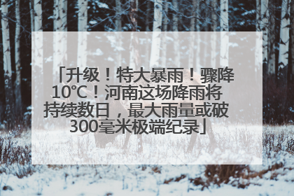 升级！特大暴雨！骤降10℃！河南这场降雨将持续数日，最大雨量或破300毫米极端纪录