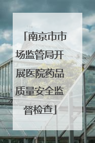 南京市市场监管局开展医院药品质量安全监督检查