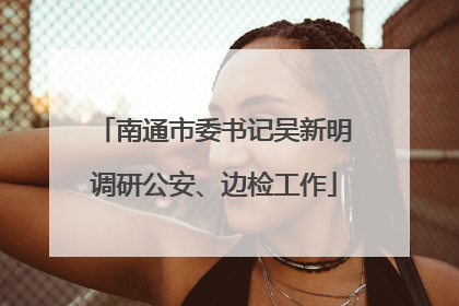 南通市委书记吴新明调研公安、边检工作