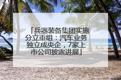 兵器装备集团实施分立重组：汽车业务独立成央企，7家上市公司披露进展