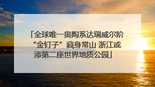 全球唯一奥陶系达瑞威尔阶“金钉子”藏身常山 浙江或添第二座世界地质公园