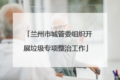 兰州市城管委组织开展垃圾专项整治工作