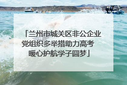 兰州市城关区非公企业党组织多举措助力高考 暖心护航学子圆梦