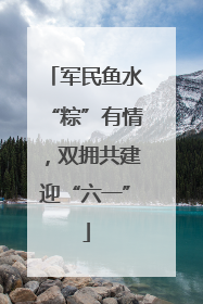 军民鱼水“粽”有情，双拥共建迎“六一”