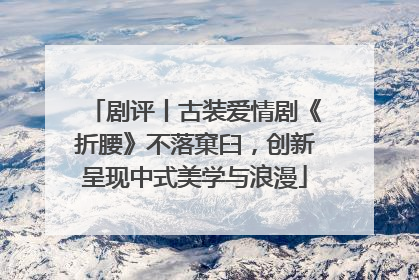 剧评丨古装爱情剧《折腰》不落窠臼，创新呈现中式美学与浪漫