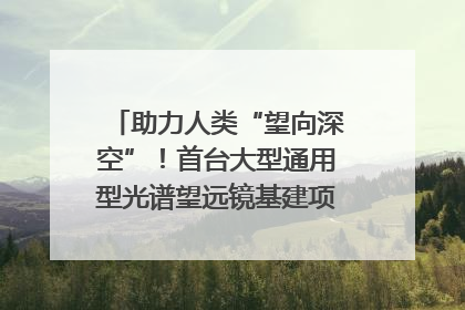 助力人类“望向深空”！首台大型通用型光谱望远镜基建项目破土动工