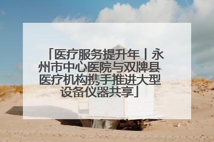 医疗服务提升年丨永州市中心医院与双牌县医疗机构携手推进大型设备仪器共享