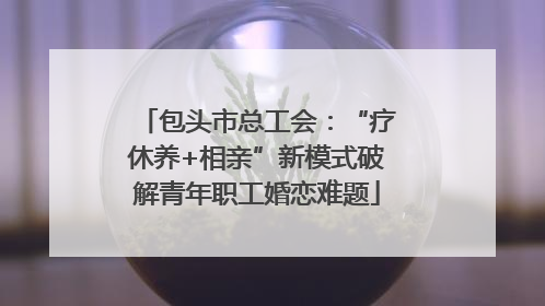 包头市总工会：“疗休养+相亲”新模式破解青年职工婚恋难题