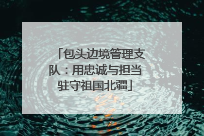 包头边境管理支队：用忠诚与担当驻守祖国北疆