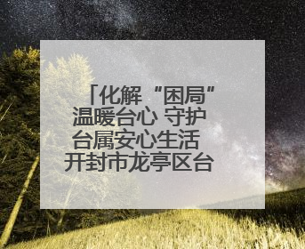 化解“困局”温暖台心 守护台属安心生活 开封市龙亭区台联积极解决台属生活难题