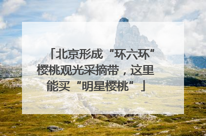 北京形成“环六环”樱桃观光采摘带，这里能买“明星樱桃”
