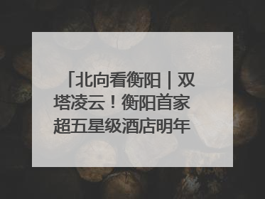 北向看衡阳｜双塔凌云！衡阳首家超五星级酒店明年6月开业
