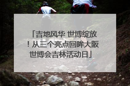 吉地风华 世博绽放！从三个亮点回眸大阪世博会吉林活动日