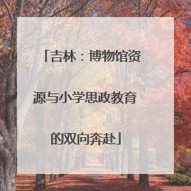 吉林：博物馆资源与小学思政教育的双向奔赴