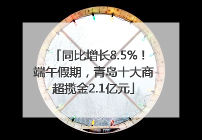 同比增长8.5%！端午假期，青岛十大商超揽金2.1亿元