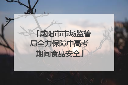 咸阳市市场监管局全力保障中高考期间食品安全