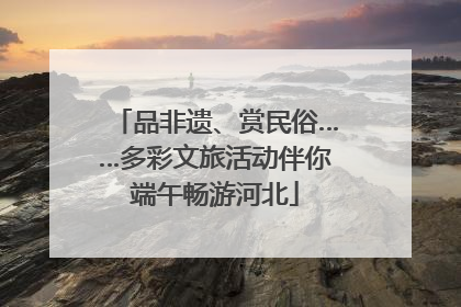 品非遗、赏民俗……多彩文旅活动伴你端午畅游河北