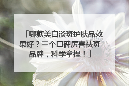 哪款美白淡斑护肤品效果好？三个口碑厉害祛斑品牌，科学拿捏！