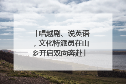 唱越剧、说英语，文化特派员在山乡开启双向奔赴