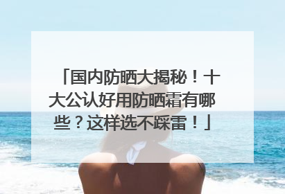 国内防晒大揭秘！十大公认好用防晒霜有哪些？这样选不踩雷！