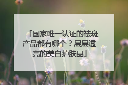 国家唯一认证的祛斑产品都有哪个？层层透亮的美白护肤品
