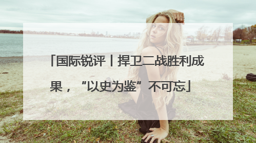 国际锐评丨捍卫二战胜利成果，“以史为鉴”不可忘