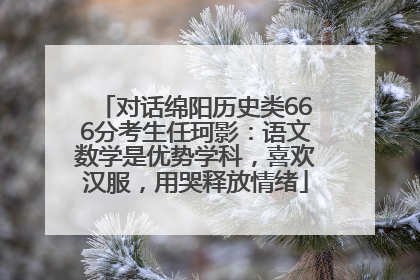 对话绵阳历史类666分考生任珂影：语文数学是优势学科，喜欢汉服，用哭释放情绪