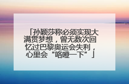 孙颖莎称必须实现大满贯梦想，曾无数次回忆过巴黎奥运会失利，心里会“咯噔一下”