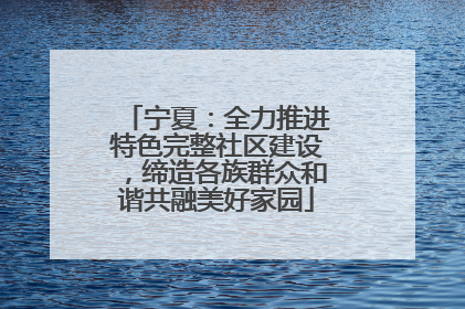 宁夏：全力推进特色完整社区建设，缔造各族群众和谐共融美好家园