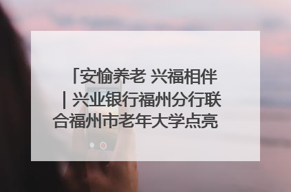 安愉养老 兴福相伴｜兴业银行福州分行联合福州市老年大学点亮安愉文化生活