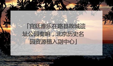 宫廷雅乐在路县故城遗址公园奏响，北京历史名园资源植入副中心