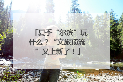 夏季“尔滨”玩什么？“文旅顶流”又上新了！