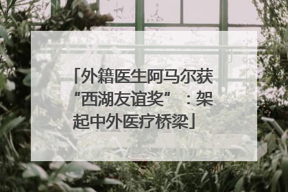 外籍医生阿马尔获“西湖友谊奖”：架起中外医疗桥梁
