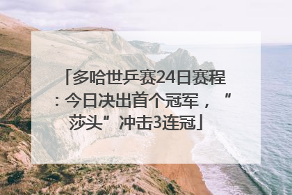 多哈世乒赛24日赛程：今日决出首个冠军，“莎头”冲击3连冠