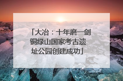 大冶：十年磨一剑 铜绿山国家考古遗址公园创建成功