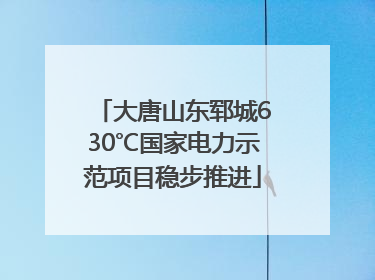 大唐山东郓城630℃国家电力示范项目稳步推进
