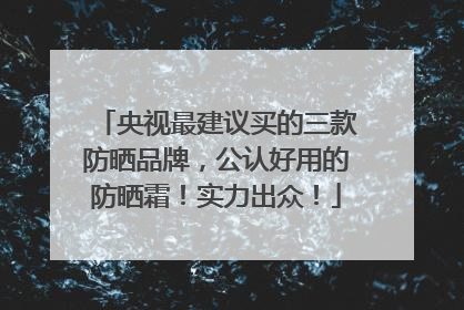 央视最建议买的三款防晒品牌，公认好用的防晒霜！实力出众！