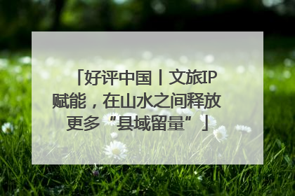 好评中国丨文旅IP赋能，在山水之间释放更多“县域留量”