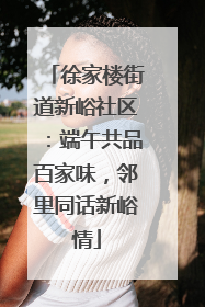 徐家楼街道新峪社区：端午共品百家味，邻里同话新峪情