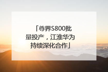 尊界S800批量投产，江淮华为持续深化合作
